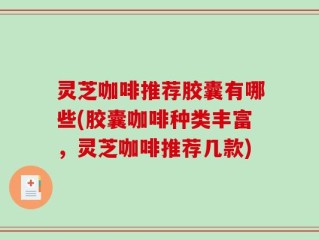 灵芝咖啡推荐胶囊有哪些(胶囊咖啡种类丰富，灵芝咖啡推荐几款)