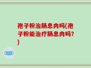 孢子粉治肠息肉吗(孢子粉能治疗肠息肉吗？)