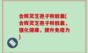 合辉灵芝孢子粉胶囊(合辉灵芝孢子粉胶囊，强化健康，提升免疫力)