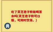 吃了灵芝孢子粉能喝茶水吗(灵芝孢子粉可口服，可同时饮茶。)