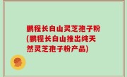 鹏程长白山灵芝孢子粉(鹏程长白山推出纯天然灵芝孢子粉产品)