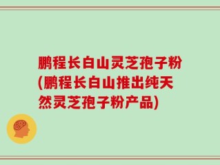 鹏程长白山灵芝孢子粉(鹏程长白山推出纯天然灵芝孢子粉产品)