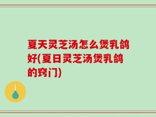 夏天灵芝汤怎么煲乳鸽好(夏日灵芝汤煲乳鸽的窍门)