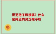 灵芝孢子粉搜狐？什么是纯正的灵芝孢子粉