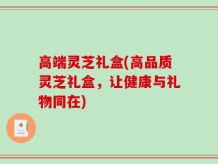 高端灵芝礼盒(高品质灵芝礼盒，让健康与礼物同在)