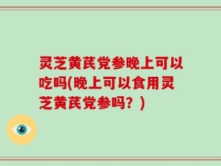 灵芝黄芪党参晚上可以吃吗(晚上可以食用灵芝黄芪党参吗？)