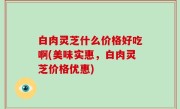 白肉灵芝什么价格好吃啊(美味实惠，白肉灵芝价格优惠)