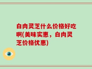 白肉灵芝什么价格好吃啊(美味实惠，白肉灵芝价格优惠)