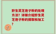 野生灵芝孢子粉的处理方法？详细介绍野生灵芝孢子粉的提取和加工？