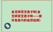 金芝妍灵芝孢子粉(金芝妍灵芝孢子粉——提升免疫力的自然选择)