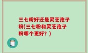 三七粉好还是灵芝孢子粉(三七粉和灵芝孢子粉哪个更好？)