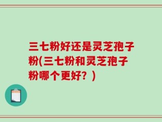 三七粉好还是灵芝孢子粉(三七粉和灵芝孢子粉哪个更好？)