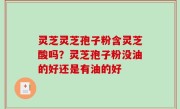 灵芝灵芝孢子粉含灵芝酸吗？灵芝孢子粉没油的好还是有油的好