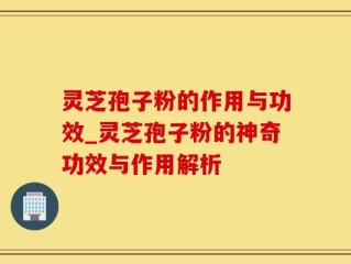 灵芝孢子粉的作用与功效_灵芝孢子粉的神奇功效与作用解析