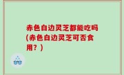 赤色白边灵芝都能吃吗(赤色白边灵芝可否食用？)