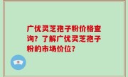 广优灵芝孢子粉价格查询？了解广优灵芝孢子粉的市场价位？