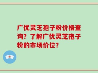 广优灵芝孢子粉价格查询？了解广优灵芝孢子粉的市场价位？