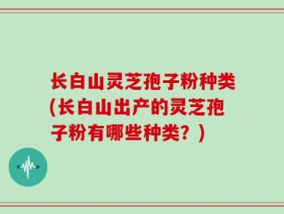 长白山灵芝孢子粉种类(长白山出产的灵芝孢子粉有哪些种类？)
