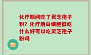 化疗期间吃了灵芝孢子粉？化疗后白细胞低吃什么好可以吃灵芝孢子粉吗