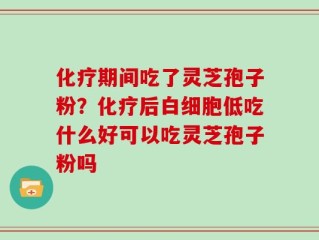化疗期间吃了灵芝孢子粉？化疗后白细胞低吃什么好可以吃灵芝孢子粉吗