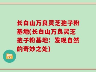长白山万良灵芝孢子粉基地(长白山万良灵芝孢子粉基地：发现自然的奇妙之处)