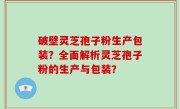 破壁灵芝孢子粉生产包装？全面解析灵芝孢子粉的生产与包装？