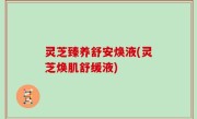 灵芝臻养舒安焕液(灵芝焕肌舒缓液)