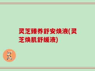 灵芝臻养舒安焕液(灵芝焕肌舒缓液)