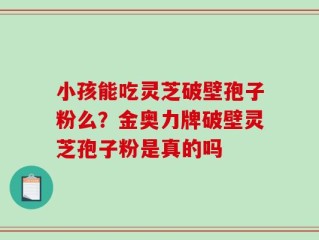 小孩能吃灵芝破壁孢子粉么？金奥力牌破壁灵芝孢子粉是真的吗