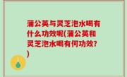 蒲公英与灵芝泡水喝有什么功效呢(蒲公英和灵芝泡水喝有何功效？)