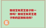 微琼芝和灵芝孢子粉一样吗？微琼芝和灵芝孢子粉的区别和功效？