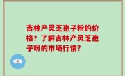 吉林产灵芝孢子粉的价格？了解吉林产灵芝孢子粉的市场行情？