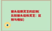 猴头菇跟灵芝的区别(比较猴头菇和灵芝：区别与相似)