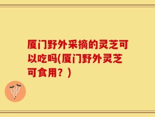 厦门野外采摘的灵芝可以吃吗(厦门野外灵芝可食用？)