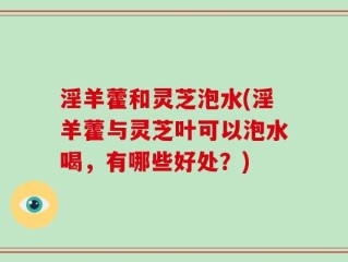 淫羊藿和灵芝泡水(淫羊藿与灵芝叶可以泡水喝，有哪些好处？)