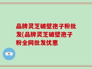 品牌灵芝破壁孢子粉批发(品牌灵芝破壁孢子粉全网批发优惠