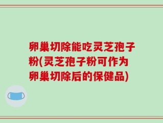 卵巢切除能吃灵芝孢子粉(灵芝孢子粉可作为卵巢切除后的保健品)