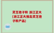 灵芝孢子粉 浙江正大(浙江正大推出灵芝孢子粉产品)