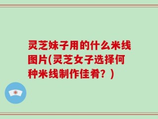 灵芝妹子用的什么米线图片(灵芝女子选择何种米线制作佳肴？)