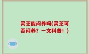 灵芝能闷养吗(灵芝可否闷养？一文科普！)