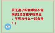 灵芝孢子粉和哪些不能同食(灵芝孢子粉禁忌：不可与什么一起食用？)