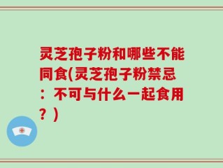 灵芝孢子粉和哪些不能同食(灵芝孢子粉禁忌：不可与什么一起食用？)