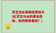 灵芝泡水是最佳搭档方法(灵芝与水的黄金搭档，如何使用最佳？)