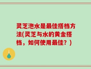 灵芝泡水是最佳搭档方法(灵芝与水的黄金搭档，如何使用最佳？)