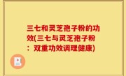 三七和灵芝孢子粉的功效(三七与灵芝孢子粉：双重功效调理健康)
