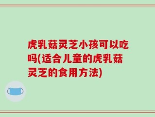 虎乳菇灵芝小孩可以吃吗(适合儿童的虎乳菇灵芝的食用方法)