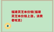 福建灵芝米价格(福建灵芝米价格上涨，消费者叹息)