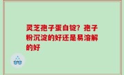 灵芝孢子蛋白锭？孢子粉沉淀的好还是易溶解的好