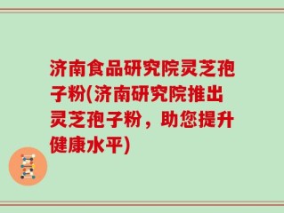 济南食品研究院灵芝孢子粉(济南研究院推出灵芝孢子粉，助您提升健康水平)