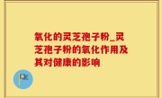 氧化的灵芝孢子粉_灵芝孢子粉的氧化作用及其对健康的影响